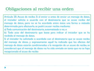 Obligaciones al recibir una orden
Artículo 20. Acuse de recibo. Si al enviar o antes de enviar un mensaje de datos,
el iniciador solicita o acuerda con el destinatario que se acuse recibo del
mensaje de datos, pero no se ha acordado entre éstos una forma o método
determinado para efectuarlo, se podrá acusar recibo mediante:
a) Toda comunicación del destinatario, automatizada o no, o
b) Todo acto del destinatario que baste para indicar al iniciador que se ha
recibido el mensaje de datos.
Si el iniciador ha solicitado o acordado con el destinatario que se acuse recibo
del mensaje de datos, y expresamente aquél ha indicado que los efectos del
mensaje de datos estarán condicionados a la recepción de un acuse de recibo, se
considerará que el mensaje de datos no ha sido enviado en tanto que no se haya
recepcionado el acuse de recibo

 