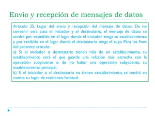 Envío y recepción de mensajes de datos
Artículo 25. Lugar del envío y recepción del mensaje de datos. De no
convenir otra cosa el iniciador y el destinatario, el mensaje de datos se
tendrá por expedido en el lugar donde el iniciador tenga su establecimiento
y por recibido en el lugar donde el destinatario tenga el suyo. Para los fines
del presente artículo:
a) Si el iniciador o destinatario tienen más de un establecimiento, su
establecimiento será el que guarde una relación más estrecha con la
operación subyacente o, de no haber una operación subyacente, su
establecimiento principal;
b) Si el iniciador o el destinatario no tienen establecimiento, se tendrá en
cuenta su lugar de residencia habitual.

 
