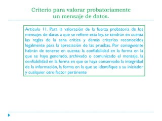 Criterio para valorar probatoriamente
un mensaje de datos.
Artículo 11. Para la valoración de la fuerza probatoria de los
mensajes de datos a que se refiere esta ley, se tendrán en cuenta
las reglas de la sana crítica y demás criterios reconocidos
legalmente para la apreciación de las pruebas. Por consiguiente
habrán de tenerse en cuenta: la confiabilidad en la forma en la
que se haya generado, archivado o comunicado el mensaje, la
confiabilidad en la forma en que se haya conservado la integridad
de la información, la forma en la que se identifique a su iniciador
y cualquier otro factor pertinente

 