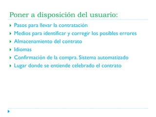 Poner a disposición del usuario:







Pasos para llevar la contratación
Medios para identificar y corregir los posibles errores
Almacenamiento del contrato
Idiomas
Confirmación de la compra. Sistema automatizado
Lugar donde se entiende celebrado el contrato

 