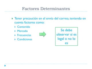 Factores Determinantes


Tener precaución en el envío del correo, teniendo en
cuenta factores como:





Contenido
Mercado
Frecuencias
Condiciones

Se debe
observar si es
legal o no lo
es

 