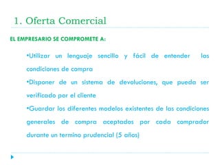 1. Oferta Comercial
EL EMPRESARIO SE COMPROMETE A:

•Utilizar un lenguaje sencillo y fácil de entender

las

condiciones de compra

•Disponer de un sistema de devoluciones, que pueda ser
verificado por el cliente
•Guardar los diferentes modelos existentes de las condiciones

generales de compra aceptados por cada comprador
durante un termino prudencial (5 años)

 