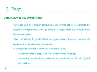 3. Pago
OBLIGACIONES DEL EMPRESARIO
Ofrecer una información completa y sin errores sobre los sistemas de
seguridad empleados para garantizar la seguridad y privacidad de
las transacciones
Dar al cliente la posibilidad de optar entre diferentes formas de
pago que se pondrá a su disposición
La organización debe asumir un compromiso de:
oUsar un sistema seguro en las transacciones de pago
oAcreditar su identidad mediante el uso de un certificado digital

de servidor

 