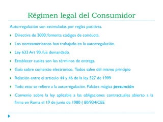 Régimen legal del Consumidor
Autorregulación son estimuladas por reglas positivas.


Directiva de 2000, fomenta códigos de conducta.



Los norteamericanos han trabajado en la autorregulación.



Ley 633 Art 90, fue demandado.



Establecer cuales son los términos de entrega.



Guía sobre comercio electrónico. Todos salen del mismo principio



Relación entre el articulo 44 y 46 de la ley 527 de 1999



Todo esto se refiere a la autorregulación. Palabra mágica presunción



Convenio sobre la ley aplicable a las obligaciones contractuales abierto a la
firma en Roma el 19 de junio de 1980 ( 80/934/CEE

 