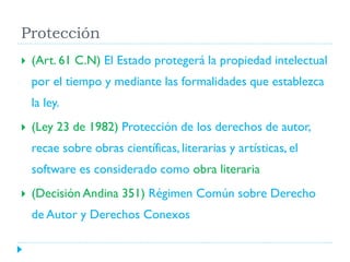 Protección


(Art. 61 C.N) El Estado protegerá la propiedad intelectual

por el tiempo y mediante las formalidades que establezca
la ley.


(Ley 23 de 1982) Protección de los derechos de autor,
recae sobre obras científicas, literarias y artísticas, el
software es considerado como obra literaria



(Decisión Andina 351) Régimen Común sobre Derecho
de Autor y Derechos Conexos

 
