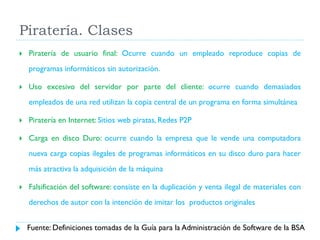 Piratería. Clases


Piratería de usuario final: Ocurre cuando un empleado reproduce copias de
programas informáticos sin autorización.



Uso excesivo del servidor por parte del cliente: ocurre cuando demasiados
empleados de una red utilizan la copia central de un programa en forma simultánea



Piratería en Internet: Sitios web piratas, Redes P2P



Carga en disco Duro: ocurre cuando la empresa que le vende una computadora
nueva carga copias ilegales de programas informáticos en su disco duro para hacer
más atractiva la adquisición de la máquina



Falsificación del software: consiste en la duplicación y venta ilegal de materiales con
derechos de autor con la intención de imitar los productos originales
Fuente: Definiciones tomadas de la Guía para la Administración de Software de la BSA

 