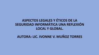 ASPECTOS LEGALES Y ÉTICOS DE LA
SEGURIDAD INFORMÁTICA UNA REFLEXIÓN
LOCAL Y GLOBAL.
AUTORA: LIC. IVONNE V. MUÑOZ TORRES
 