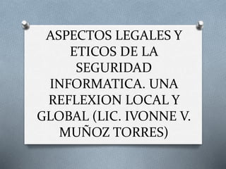 ASPECTOS LEGALES Y
ETICOS DE LA
SEGURIDAD
INFORMATICA. UNA
REFLEXION LOCAL Y
GLOBAL (LIC. IVONNE V.
MUÑOZ TORRES)
 