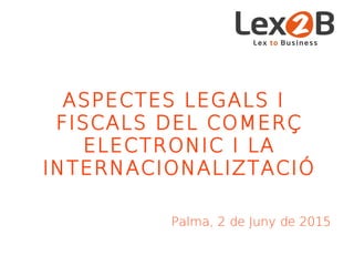 ASPECTES LEGALS I
FISCALS DEL COMERÇ
ELECTRONIC I LA
INTERNACIONALIZTACIÓ
Palma, 2 de Juny de 2015
 
