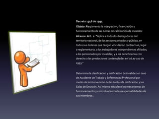 Decreto 1346 de 1994
Objeto: Reglamenta la integración, financiación y
funcionamiento de las Juntas de calificación de invalidez.
Alcance: Art. 2. “Aplica a todos los trabajadores del
territorio nacional, de los sectores privados y público, en
todos sus órdenes que tengan vinculación contractual, legal
o reglamentaria, a los trabajadores independientes afiliados,
a los pensionados por invalidez, y a los beneficiarios con
derecho a las prestaciones contempladas en la Ley 100 de
1993.”
Determina la clasificación y calificación de invalidez en caso
de Accidente deTrabajo y Enfermedad Profesional por
medio de la intervención de las Juntas de calificación y las
Salas de Decisión. Así mismo establece los mecanismos de
funcionamiento y control así como las responsabilidades de
sus miembros .
 