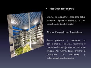 • Resolución 2400 de 1979
Objeto: Disposiciones generales sobre
vivienda, higiene y seguridad en los
establecimientos de trabajo.
Alcance: Empleadores yTrabajadores.
Busca preservar y mantener las
condiciones de bienestar, salud física y
mental de los trabajadores en su sitio de
trabajo. Así mismo, busca prevenir la
ocurrencia de accidentes y
enfermedades profesionales.
 