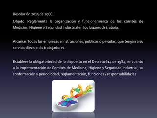 Resolución 2013 de 1986
Objeto: Reglamenta la organización y funcionamiento de los comités de
Medicina, Higiene y Seguridad Industrial en los lugares de trabajo.
Alcance: Todas las empresas e instituciones, públicas o privadas, que tengan a su
servicio diez o más trabajadores
Establece la obligatoriedad de lo dispuesto en el Decreto 614 de 1984, en cuanto
a la implementación de Comités de Medicina, Higiene y Seguridad Industrial, su
conformación y periodicidad, reglamentación, funciones y responsabilidades
 