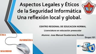 Aspectos Legales y Éticos
de la Seguridad Informática
Una reflexión local y global.
CENTRO REGIONAL DE EDUCACIÓN NORMAL
Licenciatura en educación preescolar
Alumno: Jose Manuel Guadarrama Román
Grupo:101
 