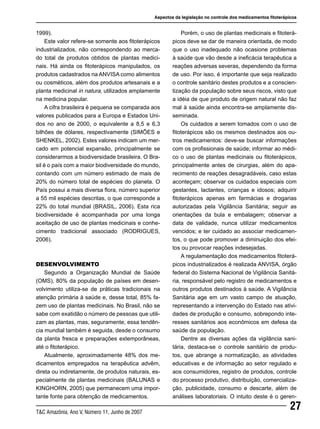 27T&C Amazônia, Ano V, Número 11, Junho de 2007
1999).
Este valor refere-se somente aos fitoterápicos
industrializados, não correspondendo ao merca-
do total de produtos obtidos de plantas medici-
nais. Há ainda os fitoterápicos manipulados, os
produtos cadastrados na ANVISA como alimentos
ou cosméticos, além dos produtos artesanais e a
planta medicinal in natura, utilizados amplamente
na medicina popular.
A cifra brasileira é pequena se comparada aos
valores publicados para a Europa e Estados Uni-
dos no ano de 2000, o equivalente a 8,5 e 6,3
bilhões de dólares, respectivamente (SIMÕES e
SHENKEL, 2002). Estes valores indicam um mer-
cado em potencial expansão, principalmente se
considerarmos a biodiversidade brasileira. O Bra-
sil é o país com a maior biodiversidade do mundo,
contando com um número estimado de mais de
20% do número total de espécies do planeta. O
País possui a mais diversa flora, número superior
a 55 mil espécies descritas, o que corresponde a
22% do total mundial (BRASIL, 2006). Esta rica
biodiversidade é acompanhada por uma longa
aceitação de uso de plantas medicinais e conhe-
cimento tradicional associado (RODRIGUES,
2006).
DESENVOLVIMENTO
Segundo a Organização Mundial de Saúde
(OMS), 80% da população de países em desen-
volvimento utiliza-se de práticas tradicionais na
atenção primária à saúde e, desse total, 85% fa-
zem uso de plantas medicinais. No Brasil, não se
sabe com exatidão o número de pessoas que utili-
zam as plantas, mas, seguramente, essa tendên-
cia mundial também é seguida, desde o consumo
da planta fresca e preparações extemporâneas,
até o fitoterápico.
Atualmente, aproximadamente 48% dos me-
dicamentos empregados na terapêutica advêm,
direta ou indiretamente, de produtos naturais, es-
pecialmente de plantas medicinais (BALUNAS e
KINGHORN, 2005) que permanecem uma impor-
tante fonte para obtenção de medicamentos.
Porém, o uso de plantas medicinais e fitoterá-
picos deve se dar de maneira orientada, de modo
que o uso inadequado não ocasione problemas
à saúde que vão desde a ineficácia terapêutica a
reações adversas severas, dependendo da forma
de uso. Por isso, é importante que seja realizado
o controle sanitário destes produtos e a conscien-
tização da população sobre seus riscos, visto que
a idéia de que produto de origem natural não faz
mal à saúde ainda encontra-se amplamente dis-
seminada.
Os cuidados a serem tomados com o uso de
fitoterápicos são os mesmos destinados aos ou-
tros medicamentos: deve-se buscar informações
com os profissionais de saúde; informar ao médi-
co o uso de plantas medicinais ou fitoterápicos,
principalmente antes de cirurgias, além do apa-
recimento de reações desagradáveis, caso estas
aconteçam; observar os cuidados especiais com
gestantes, lactantes, crianças e idosos; adquirir
fitoterápicos apenas em farmácias e drogarias
autorizadas pela Vigilância Sanitária; seguir as
orientações da bula e embalagem; observar a
data de validade, nunca utilizar medicamentos
vencidos; e ter cuidado ao associar medicamen-
tos, o que pode promover a diminuição dos efei-
tos ou provocar reações indesejadas.
A regulamentação dos medicamentos fitoterá-
picos industrializados é realizada ANVISA, órgão
federal do Sistema Nacional de Vigilância Sanitá-
ria, responsável pelo registro de medicamentos e
outros produtos destinados à saúde. A Vigilância
Sanitária age em um vasto campo de atuação,
representando a intervenção do Estado nas ativi-
dades de produção e consumo, sobrepondo inte-
resses sanitários aos econômicos em defesa da
saúde da população.
Dentre as diversas ações da vigilância sani-
tária, destaca-se o controle sanitário de produ-
tos, que abrange a normatização, as atividades
educativas e de informação ao setor regulado e
aos consumidores, registro de produtos, controle
do processo produtivo, distribuição, comercializa-
ção, publicidade, consumo e descarte, além de
análises laboratoriais. O intuito deste é o geren-
Aspectos da legislação no controle dos medicamentos fitoterápicos
 