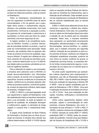 T&C Amazônia, Ano V, Número 11, Junho de 2007
28
ciamento dos possíveis riscos à saúde em todas
as fases da cadeia dos produtos, onde se incluem
os fitoterápicos.
Todos os fitoterápicos industrializados de-
vem ser registrados na ANVISA antes de serem
comercializados, a fim de garantir que a popu-
lação tenha acesso a medicamentos seguros,
eficazes e de qualidade comprovada. Com esse
procedimento, minimiza-se a exposição a produ-
tos passíveis de contaminação e padroniza-se a
quantidade e a forma certa que deve ser usada,
permitindo uma maior segurança de uso.
O registro sanitário é de competência exclu-
siva da ANVISA. Constitui a primeira interven-
ção da autoridade sanitária no produto, o qual só
pode ser comercializado após aprovação. Neste
momento, são avaliados todos os aspectos refe-
rentes ao produto em termos de qualidade, segu-
rança e eficácia. O registro tem validade de cinco
anos, devendo ser renovado por períodos suces-
sivos, conforme determinado na Lei nº 6.360/76,
que dispõe sobre os produtos submetidos ao con-
trole da Vigilância Sanitária.
Para a obtenção do registro e sua renovação,
a empresa deve peticionar junto à ANVISA um
dossiê técnico-administrativo com informações
sobre o produto, de acordo com os regulamentos
específicos. Durante a análise de um processo de
registro, verificam-se os principais aspectos refe-
rentes ao processo produtivo, controle de qualida-
de, ensaios de segurança e eficácia, dados legais
da empresa, rotulagem e bula.
A RDC nº 48/04 é a principal legislação atual
que regulamenta o registro de fitoterápicos, onde
são estabelecidos todos os requisitos necessários
para a sua concessão, os quais se baseiam na
garantia de qualidade. As avaliações abrangem
a matéria-prima vegetal, os derivados de droga
vegetal e o produto final, o medicamento fitote-
rápico.
É exigido ainda Certificado de Boas Práticas
de Fabricação e Controle para as linhas de pro-
dução da empresa. A indústria deve atender aos
critérios determinados na RDC nº 210/03 (dispõe
sobre os requisitos de Boas Práticas de Fabrica-
ção para as indústrias de medicamento), para a
obtenção de tal certificado. Cabe ressaltar que as
normas exigidas para a produção de fitoterápicos
são as mesmas estabelecidas para os demais
medicamentos.
A RDC nº 48/04 prevê diferentes formas de se
comprovar a segurança e eficácia dos medica-
mentos fitoterápicos. Entre elas, há a possibilida-
de de se utilizar as informações disponíveis sobre
a tradição de uso da planta para as indicações
propostas. Neste caso, a empresa solicitante
deve apresentar um aprofundado levantamento
bibliográfico (etnofarmacológico e de utilização,
documentações técnico-científicas ou publica-
ções), que é avaliado consoante aos seguintes
critérios: indicação de uso episódico ou para cur-
tos períodos de tempo; coerência com relação às
indicações terapêuticas propostas; ausência de
risco tóxico ao usuário; ausência de grupos ou
substâncias químicas tóxicas, ou presentes den-
tro de limites comprovadamente seguros; e com-
provação de uso seguro por um período igual ou
superior a 20 anos.
Há ainda quatro regulamentos que apresen-
tam critérios específicos para medicamentos fi-
toterápicos, que são as Resoluções Específicas
(RE): RE nº 88/04 - Lista de referências bibliográ-
ficas para avaliação de segurança e eficácia; RE
nº 89/04 - Lista de registro simplificado para re-
gistro de fitoterápicos; a RE nº 90/04 - Guia para
a realização de estudos de toxicidade pré-clínica;
e a RE nº 91/04 - Guia para realização de alte-
rações, inclusões, notificações e cancelamentos
pós-registro.
Vários outros regulamentos dispõem sobre
produção, registro e comercialização de medi-
camentos, inclusive fitoterápicos, tais como: in-
formações de bula (Portaria nº 110/97 e RDC nº
140/03), modelos e dizeres de embalagens (RDC
nº 333/03); restrição de venda (RDC nº 138/03);
publicidade (RDC nº 102/00); testes de compro-
vação de qualidade, incluindo Guia para Realiza-
ção de Estudos de Estabilidade (RE nº 01/05) e
Aspectos da legislação no controle dos medicamentos fitoterápicos
 