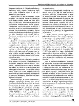 29T&C Amazônia, Ano V, Número 11, Junho de 2007
Guia para Realização de Validação de Metodolo-
gia Analítica (RDC nº 899/03). Todas estão dispo-
níveis no site da ANVISA através do link: http://
www.anvisa.gov.br/e-legis/.
Segundo a RDC nº 48/04, fitoterápico é o me-
dicamento cujo princípio ativo é um derivado de
droga vegetal (extrato, tintura, óleo, cera, exsu-
dato, suco e outros), obtido empregando-se ex-
clusivamente matérias-primas ativas vegetais,
caracterizado pelo conhecimento da eficácia e
dos riscos de seu uso, assim como pela reprodu-
tibilidade e constância de sua qualidade. Não se
considera como medicamento fitoterápico aquele
que inclua substâncias ativas isoladas, de qual-
quer origem, nem as associações destas com ex-
tratos vegetais.
De acordo com a abrangência da RDC nº 48,
não é objeto de registro a planta medicinal ou
suas partes, após processos de coleta, estabili-
zação e secagem, podendo ser íntegra, rasurada,
triturada ou pulverizada. Desta forma, produtos
anteriormente registrados na forma de rasura ve-
getal, como por exemplo, para o preparo de chás
não terão seus registros renovados como medica-
mento fitoterápico.
As plantas medicinais, de acordo com a legis-
lação brasileira, podem ser comercializadas em
farmácias e ervanárias, de acordo com a Lei nº
5.991/73, enquanto os produtos obtidos das mes-
mas podem ser cadastrados ou registrados junto
à ANVISA como alimentos, cosméticos e medica-
mentos fitoterápicos; porém, apenas os produtos
registrados como medicamentos podem apresen-
tar alegações terapêuticas em suas bulas, emba-
lagens e publicidade.
A comercialização de plantas na forma rasu-
rada para a preparação de chás pode ser en-
quadrada como alimento. O cadastro de plantas
para o preparo de chás é feito junto à Gerência
de Alimentos da ANVISA, através das resoluções
RDC nº 267/05, RDC nº 277/05, RDC nº 278/05
e RDC nº 219/06. As plantas que podem ser ca-
dastradas nesta categoria estão definidas nas re-
soluções supracitadas e devem ter um histórico
de uso alimentício.
Atualmente, há cerca de 400 fitoterápicos com
registro válido junto à ANVISA. Este valor sofre
freqüentes alterações, pois a realidade do regis-
tro é muito dinâmica, uma vez que a situação
dos produtos é constantemente modificada. Dia-
riamente, novos medicamentos são registrados,
enquanto outros perdem o registro, seja por in-
deferimento da solicitação de renovação, cance-
lamento do registro anteriormente concedido, ou
seja por caducidade, que é a caracterizada pela
não solicitação de renovação de registro dentro
do prazo legal.
As plantas que mais possuem registro na AN-
VISA na forma de seus derivados para obtenção
de fitoterápicos são: Ginkgo biloba, Aesculus hi-
ppocastanum, Panax ginseng, Senna alexandri-
na, Peumus boldus, Cynara scolymus, Passiflora
incarnata, Valeriana officinalis e Arnica montana.
Tais espécies figuram entre as 34 previstas na
Lista de registro simplificado de fitoterápicos (RE
nº 89/04), as quais têm o registro facilitado por
não precisarem comprovar critérios de seguran-
ça e eficácia terapêuticas, pelo fato dos mesmos
serem amplamente reconhecidas pela sociedade
científica.
Ainda há várias dificuldades para o controle
de qualidade e a comprovação de segurança e
eficácia dos medicamentos fitoterápicos, devido
à complexidade química dos derivados de dro-
gas vegetais. Faltam investimentos em pesquisa
com plantas nativas por parte das indústrias, que
preferem o registro de produtos baseados em
plantas exóticas, por disporem de vasta literatura
científica publicada. A dificuldade inerente ao pro-
cesso de caracterização química e farmacológica
dos derivados de drogas vegetais exige tempo e
recursos apreciáveis, e investimento em equipes
multidisciplinares.
A OMS fez um levantamento mundial entre
seus Estados-membros, publicado em 2005,
questionando-os sobre suas políticas relaciona-
das às medicinas tradicionais e ao uso de plantas
medicinais e fitoterápicos. Do total, de 191 Esta-
Aspectos da legislação no controle dos medicamentos fitoterápicos
 