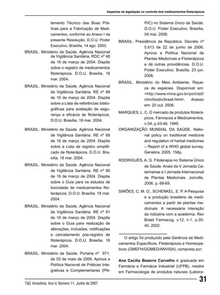 31T&C Amazônia, Ano V, Número 11, Junho de 2007
BRASIL. Ministério da Saúde. Agência Nacional
de Vigilância Sanitária. RE nº 89
de 16 de março de 2004. Dispõe
sobre a Lista de registro simplifi-
cado de fitoterápicos. D.O.U. Bra-
sília, 18 mar. 2004.
BRASIL. Ministério da Saúde. Agência Nacional
de Vigilância Sanitária. RE nº 90
de 16 de março de 2004. Dispõe
sobre o Guia para os estudos de
toxicidade de medicamentos fito-
terápicos. D.O.U. Brasília, 18 mar.
2004.
BRASIL. Ministério da Saúde. Agência Nacional
de Vigilância Sanitária. RE nº 91
de 16 de março de 2004. Dispõe
sobre o Guia para realização de
alterações, inclusões, notificações
e cancelamento pós-registro de
fitoterápicos. D.O.U. Brasília, 18
mar. 2004.
BRASIL. Ministério da Saúde. Portaria nº 971,
de 03 de maio de 2006. Aprova a
Política Nacional de Práticas Inte-
grativas e Complementares (PN-
BRASIL. Presidência da República. Decreto nº
5.813 de 22 de junho de 2006.
Aprova a Política Nacional de
Plantas Medicinais e Fitoterápicos
e dá outras providências. D.O.U.
Poder Executivo, Brasília, 23 jun.
2006.
BRASIL. Ministério do Meio Ambiente. Rique-
za de espécies. Disponível em:
<http://www.mma.gov.br/port/sbf/
chm/biodiv/brasil.html>. Acesso
em: 20 out. 2006.
MARQUES, L. C. O mercado de produtos fitoterá-
picos. Fármacos e Medicamentos,
n.04, p.43-46. 1999.
ORGANIZAÇÃO MUNDIAL DA SAÚDE. Natio-
nal policy on traditional medicine
and regulation of herbal medicines
– Report of a WHO global survey.
Genebra, 2005. 156p.
RODRIGUES, A. G. Fitoterapia no Sistema Único
de Saúde. Anais da V Jornada Ca-
tarinense e I Jornada Internacional
de Plantas Medicinais. Joinville,
2006. p. 68-69.
SIMÕES, C. M. O., SCHENKEL, E. P. A Pesquisa
e a produção brasileira de medi-
camentos a partir de plantas me-
dicinais: A necessária interação
da indústria com a academia. Rev
Brasil Farmacog, v.12, n.1, p.35-
40, 2002.
O artigo foi produzido pela Gerência de Medi-
camentos Específicos, Fitoterápicos e Homeopá-
ticos (GMEFH/GGMED/ANVISA), composta por:
Ana Cecilia Bezerra Carvalho é graduada em
Farmácia e Farmácia Industrial (UFPB), mestre
em Farmacologia de produtos naturais (Labora-
Aspectos da legislação no controle dos medicamentos fitoterápicos
lamento Técnico das Boas Prá-
ticas para a Fabricação de Medi-
camentos, conforme ao Anexo I da
presente Resolução. D.O.U. Poder
Executivo, Brasília, 14 ago. 2003.
BRASIL. Ministério da Saúde. Agência Nacional
de Vigilância Sanitária. RDC nº 48
de 16 de março de 2004. Dispõe
sobre o registro de medicamentos
fitoterápicos. D.O.U. Brasília, 18
mar. 2004.
BRASIL. Ministério da Saúde. Agência Nacional
de Vigilância Sanitária. RE nº 88
de 16 de março de 2004. Dispõe
sobre a Lista de referências biblio-
gráficas para avaliação de segu-
rança e eficácia de fitoterápicos.
D.O.U. Brasília, 18 mar. 2004.
PIC) no Sistema Único de Saúde.
D.O.U. Poder Executivo, Brasília,
04 mai. 2006.
 