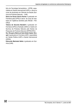 T&C Amazônia, Ano V, Número 11, Junho de 2007
32
tório de Tecnologia farmacêutica - UFPB), espe-
cialista em Saúde internacional (USP) e aluna no
curso de doutorado em Ciências da Saúde (Quí-
mica de Produtos Naturais - UnB).
Diana de Souza Garcia Nunes é graduada em
Farmácia pela (UFRJ) e aluna do curso de mes-
trado em Vigilância Sanitária pelo INCQS - FIO-
CRUZ.
Tatiana de Gouveia Baratelli é graduada em
Farmácia (UFRJ) e Nutrição (UERJ) e mestre em
Química de Produtos Naturais pelo Núcleo de
Pesquisas de Produtos Naturais (NPPN/UFRJ)
Nur Shuqaira Mahmud Said Abdel Qader Shu-
qair é graduada em Farmácia (USP), especialista
em Saúde Pública (USP) e Saúde Internacional
(OPAS).
Edmundo Machado Netto é graduado em Quí-
mica (UnB).
Aspectos da legislação no controle dos medicamentos fitoterápicos
 