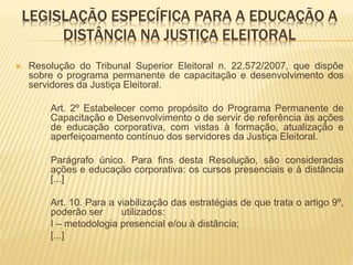 LEGISLAÇÃO ESPECÍFICA PARA A EDUCAÇÃO A 
DISTÂNCIA NA JUSTIÇA ELEITORAL 
 Resolução do Tribunal Superior Eleitoral n. 22.572/2007, que dispõe 
sobre o programa permanente de capacitação e desenvolvimento dos 
servidores da Justiça Eleitoral. 
Art. 2º Estabelecer como propósito do Programa Permanente de 
Capacitação e Desenvolvimento o de servir de referência às ações 
de educação corporativa, com vistas à formação, atualização e 
aperfeiçoamento contínuo dos servidores da Justiça Eleitoral. 
Parágrafo único. Para fins desta Resolução, são consideradas 
ações e educação corporativa: os cursos presenciais e à distância 
[...] 
Art. 10. Para a viabilização das estratégias de que trata o artigo 9º, 
poderão ser utilizados: 
I – metodologia presencial e/ou à distância; 
[...] 
 