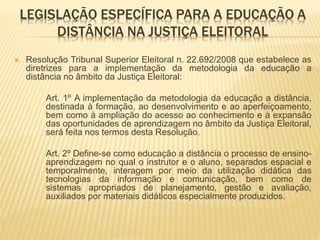 LEGISLAÇÃO ESPECÍFICA PARA A EDUCAÇÃO A 
DISTÂNCIA NA JUSTIÇA ELEITORAL 
 Resolução Tribunal Superior Eleitoral n. 22.692/2008 que estabelece as 
diretrizes para a implementação da metodologia da educação a 
distância no âmbito da Justiça Eleitoral: 
Art. 1º A implementação da metodologia da educação a distância, 
destinada à formação, ao desenvolvimento e ao aperfeiçoamento, 
bem como à ampliação do acesso ao conhecimento e à expansão 
das oportunidades de aprendizagem no âmbito da Justiça Eleitoral, 
será feita nos termos desta Resolução. 
Art. 2º Define-se como educação a distância o processo de ensino-aprendizagem 
no qual o instrutor e o aluno, separados espacial e 
temporalmente, interagem por meio da utilização didática das 
tecnologias da informação e comunicação, bem como de 
sistemas apropriados de planejamento, gestão e avaliação, 
auxiliados por materiais didáticos especialmente produzidos. 
 
