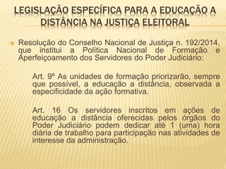 LEGISLAÇÃO ESPECÍFICA PARA A EDUCAÇÃO A 
DISTÂNCIA NA JUSTIÇA ELEITORAL 
 Resolução do Conselho Nacional de Justiça n. 192/2014, 
que institui a Política Nacional de Formação e 
Aperfeiçoamento dos Servidores do Poder Judiciário: 
Art. 9º As unidades de formação priorizarão, sempre 
que possível, a educação a distância, observada a 
especificidade da ação formativa. 
Art. 16 Os servidores inscritos em ações de 
educação a distância oferecidas pelos órgãos do 
Poder Judiciário podem dedicar até 1 (uma) hora 
diária de trabalho para participação nas atividades de 
interesse da administração. 
 