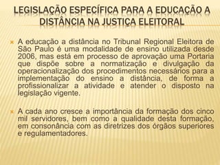 LEGISLAÇÃO ESPECÍFICA PARA A EDUCAÇÃO A 
DISTÂNCIA NA JUSTIÇA ELEITORAL 
 A educação a distância no Tribunal Regional Eleitora de 
São Paulo é uma modalidade de ensino utilizada desde 
2006, mas está em processo de aprovação uma Portaria 
que dispõe sobre a normatização e divulgação da 
operacionalização dos procedimentos necessários para a 
implementação do ensino a distância, de forma a 
profissionalizar a atividade e atender o disposto na 
legislação vigente. 
 A cada ano cresce a importância da formação dos cinco 
mil servidores, bem como a qualidade desta formação, 
em consonância com as diretrizes dos órgãos superiores 
e regulamentadores. 
