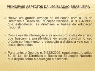 PRINCIPAIS ASPECTOS DA LEGISLAÇÃO BRASILEIRA 
 Houve um grande avanço na educação com a Lei de 
Diretrizes e Bases da Educação Nacional, n. 9.394/1996, 
que estabeleceu as diretrizes e bases da educação 
nacional. 
 Com a era da informação e as novas propostas de ensino 
que buscam a possibilidade do aluno construir o seu 
próprio conhecimento, a educação a distância veio suprir 
essas demandas. 
 Para tanto, o Decreto n. 5.622/2005, regulamenta o artigo 
80 da Lei de Diretrizes e Bases da Educação Nacional 
que dispõe sobre a educação a distância. 
 