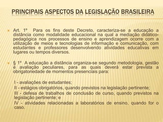 PRINCIPAIS ASPECTOS DA LEGISLAÇÃO BRASILEIRA 
 Art. 1º Para os fins deste Decreto, caracteriza-se a educação a 
distância como modalidade educacional na qual a mediação didático-pedagógica 
nos processos de ensino e aprendizagem ocorre com a 
utilização de meios e tecnologias de informação e comunicação, com 
estudantes e professores desenvolvendo atividades educativas em 
lugares ou tempos diversos. 
 § 1º A educação a distância organiza-se segundo metodologia, gestão 
e avaliação peculiares, para as quais deverá estar prevista a 
obrigatoriedade de momentos presenciais para: 
I - avaliações de estudantes; 
II - estágios obrigatórios, quando previstos na legislação pertinente; 
III - defesa de trabalhos de conclusão de curso, quando previstos na 
legislação pertinente; e 
IV - atividades relacionadas a laboratórios de ensino, quando for o 
caso. 
 