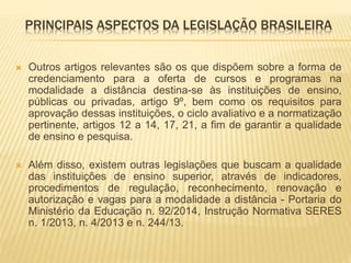 PRINCIPAIS ASPECTOS DA LEGISLAÇÃO BRASILEIRA 
 Outros artigos relevantes são os que dispõem sobre a forma de 
credenciamento para a oferta de cursos e programas na 
modalidade a distância destina-se às instituições de ensino, 
públicas ou privadas, artigo 9º, bem como os requisitos para 
aprovação dessas instituições, o ciclo avaliativo e a normatização 
pertinente, artigos 12 a 14, 17, 21, a fim de garantir a qualidade 
de ensino e pesquisa. 
 Além disso, existem outras legislações que buscam a qualidade 
das instituições de ensino superior, através de indicadores, 
procedimentos de regulação, reconhecimento, renovação e 
autorização e vagas para a modalidade a distância - Portaria do 
Ministério da Educação n. 92/2014, Instrução Normativa SERES 
n. 1/2013, n. 4/2013 e n. 244/13. 
 