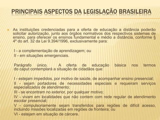 PRINCIPAIS ASPECTOS DA LEGISLAÇÃO BRASILEIRA 
 As instituições credenciadas para a oferta de educação a distância poderão 
solicitar autorização, junto aos órgãos normativos dos respectivos sistemas de 
ensino, para oferecer os ensinos fundamental e médio a distância, conforme § 
4º do art. 32 da Lei 9.394/1996, exclusivamente para: 
I - a complementação de aprendizagem; ou 
II - em situações emergenciais. 
Parágrafo único. A oferta de educação básica nos termos 
do caput contemplará a situação de cidadãos que: 
I - estejam impedidos, por motivo de saúde, de acompanhar ensino presencial; 
II - sejam portadores de necessidades especiais e requeiram serviços 
especializados de atendimento; 
III - se encontram no exterior, por qualquer motivo; 
IV - vivam em localidades que não contem com rede regular de atendimento 
escolar presencial; 
V - compulsoriamente sejam transferidos para regiões de difícil acesso, 
incluindo missões localizadas em regiões de fronteira; ou 
VI - estejam em situação de cárcere. 
 