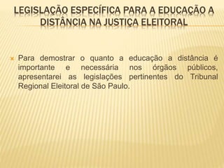 LEGISLAÇÃO ESPECÍFICA PARA A EDUCAÇÃO A 
DISTÂNCIA NA JUSTIÇA ELEITORAL 
 Para demostrar o quanto a educação a distância é 
importante e necessária nos órgãos públicos, 
apresentarei as legislações pertinentes do Tribunal 
Regional Eleitoral de São Paulo. 
 