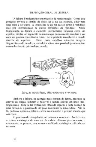 10
DEFINIÇÃO GERAL DE LEITURA
A leitura é basicamente um processo de representação. Como esse
processo envolve o sentido da visão, ler é, na sua essência, olhar para
uma coisa e ver outra. A leitura não se dá por acesso direto à realidade,
mas por intermediação de outros elementos da realidade. Nessa
triangulação da leitura o elemento intermediário funciona como um
espelho; mostra um segmento do mundo que normalmente nada tem a ver
com sua própria consistência física. Ler é portanto reconhecer o mundo
através de espelhos. Como esses espelhos oferecem imagens
fragmentadas do mundo, a verdadeira leitura só é possível quando se tem
um conhecimento prévio desse mundo.
Ler é, na sua essência, olhar uma coisa e ver outra.
Embora a leitura, na acepção mais comum do termo, processa-se
através da língua, também é possível a leitura através de sinais não-
lingüísticos. Pode-se ler tristeza nos olhos de alguém, a sorte na mão de
uma pessoa ou o passado de um povo nas ruínas de uma cidade. Não se
lê, portanto, apenas a palavra escrita mas também o próprio mundo que
nos cerca.
O processo de triangulação, no entanto, é o mesmo. Ao fazermos
a leitura sociológica de uma rua da cidade olhamos para as casas, o
calçamento, as pessoas, mas vemos a realidade sociológica refletida por
essa rua.
 