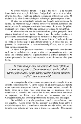 13
O aspecto visual da leitura ⎯ o papel dos olhos ⎯ é de extrema
importância nesta acepção de leitura. O significado vai do texto ao leitor,
através dos olhos. Nenhuma palavra é entendida antes de ser vista. O
raciocínio do leitor é comandado pela informação que entra pelos olhos.
O leitor está subordinado ao texto, que é o pólo mais importante da
leitura. Se o texto for rico, o leitor se enriquecerá com ele, aumentará seu
conhecimento de tudo porque o texto é o mundo. Se o texto for pobre,
mina sem ouro, o leitor perderá seu tempo, porque nada há para extrair.
O leitor-minerador tem no entanto muito a ganhar, porque há uma
riqueza incalculável nos livros. Tudo o que de melhor produziu o
pensamento humano está registrado na permanência da palavra escrita.
A compreensão é o resultado do ato da leitura. O valor da leitura
só pode ser medido depois que a leitura terminou. A ênfase não está no
processo da compreensão, na construção do significado, mas no produto
final dessa compreensão.
A leitura é um processo ascendente. A compreensão sobe do texto
ao leitor na medida exata em que o leitor vai avançando no texto. As
letras vão formando palavras, as palavras frases e as frases parágrafos. O
texto é processado literalmente da esquerda para a direita e de cima para
baixo.
O texto não possui um conteúdo mas reflete-o,
como um espelho. Um mesmo texto pode refletir
vários conteúdos, como vários textos podem também
refletir um só conteúdo.
A concepção da leitura como um processo de extração tem no
entanto sérias limitações. O verbo extrair, em primeiro lugar, não reflete
o que realmente acontece na leitura. O leitor não extrai um conteúdo do
texto, como se o texto fosse uma mina que se esvaziasse com a
mineração. O conteúdo não se transfere do texto para o leitor, mas antes
se reproduz no leitor, sem deixar de permanecer no texto.
Conceptualmente, não teríamos portanto uma extração, mas uma cópia.
Na realidade, o texto não possui um conteúdo mas reflete-o, como
um espelho. Assim como não há qualquer identidade física entre o
material de que é feito o espelho e o material que ele reflete, não existe
também uma relação unívoca entre o texto e o conteúdo. Um mesmo
 