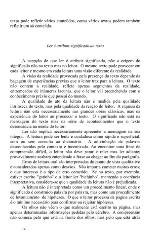 14
texto pode refletir vários conteúdos, como vários textos podem também
refletir um só conteúdo.
Ler é atribuir significado ao texto
A acepção de que ler é atribuir significado, põe a origem do
significado não no texto mas no leitor. O mesmo texto pode provocar em
cada leitor e mesmo em cada leitura uma visão diferente da realidade.
A visão da realidade provocada pela presença do texto depende da
bagagem de experiências prévias que o leitor traz para a leitura. O texto
não contém a realidade, reflete apenas segmentos da realidade,
entremeados de inúmeras lacunas, que o leitor vai preenchendo com o
conhecimento prévio que possui do mundo.
A qualidade do ato da leitura não é medida pela qualidade
intrínseca do texto, mas pela qualidade da reação do leitor. A riqueza da
leitura não está necessariamente nas grandes obras clássicas, mas na
experiência do leitor ao processar o texto. O significado não está na
mensagem do texto mas na série de acontecimentos que o texto
desencadeia na mente do leitor.
Ler não implica necessariamente apreender a mensagem na sua
íntegra. A leitura pode ser lenta e cuidadosa como rápida e superficial,
com ou sem consulta ao dicionário. A adivinhação de palavras
desconhecidas pelo contexto é incentivada. Ao encontrar uma frase de
compreensão difícil, o leitor não deve parar e reler mas ler adiante;
provavelmente acabará entendendo a frase ao chegar ao fim do parágrafo.
Erros de leitura oral são interpretados do ponto de vista qualitativo
e considerados apenas como desvios. Não importa cometer muitos erros;
o que interessa é o tipo de erro cometido. Se no texto, por exemplo,
estiver escrito "gatinho" e o leitor ler "bichinho", mantendo a coerência
interpretativa, considera-se que a qualidade da leitura não é prejudicada.
A leitura não é interpretada como um procedimento linear, onde o
significado é construído palavra por palavra, mas como um procedimento
de levantamento de hipóteses. O que o leitor processa da página escrita
é o mínimo necessário para confirmar ou rejeitar hipóteses.
Os olhos não vêem o que realmente está escrito na página, mas
apenas determinadas informações pedidas pelo cérebro. A compreensão
não começa pelo que está na frente dos olhos, mas pelo que está atrás
 