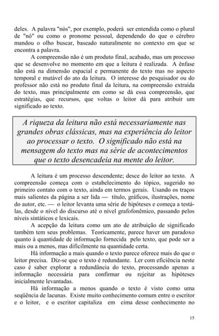 15
deles. A palavra "nós", por exemplo, poderá ser entendida como o plural
de "nó" ou como o pronome pessoal, dependendo do que o cérebro
mandou o olho buscar, baseado naturalmente no contexto em que se
encontra a palavra.
A compreensão não é um produto final, acabado, mas um processo
que se desenvolve no momento em que a leitura é realizada. A ênfase
não está na dimensão espacial e permanente do texto mas no aspecto
temporal e mutável do ato da leitura. O interesse do pesquisador ou do
professor não está no produto final da leitura, na compreensão extraída
do texto, mas principalmente em como se dá essa compreensão, que
estratégias, que recursos, que voltas o leitor dá para atribuir um
significado ao texto.
A riqueza da leitura não está necessariamente nas
grandes obras clássicas, mas na experiência do leitor
ao processar o texto. O significado não está na
mensagem do texto mas na série de acontecimentos
que o texto desencadeia na mente do leitor.
A leitura é um processo descendente; desce do leitor ao texto. A
compreensão começa com o estabelecimento do tópico, sugerido no
primeiro contato com o texto, ainda em termos gerais. Usando os traços
mais salientes da página a ser lida ⎯ título, gráficos, ilustrações, nome
do autor, etc. ⎯ o leitor levanta uma série de hipóteses e começa a testá-
las, desde o nível do discurso até o nível grafofonêmico, passando pelos
níveis sintáticos e lexicais.
A acepção da leitura como um ato de atribuição de significado
também tem seus problemas. Teoricamente, parece haver um paradoxo
quanto à quantidade de informação fornecida pelo texto, que pode ser a
mais ou a menos, mas dificilmente na quantidade certa.
Há informação a mais quando o texto parece oferece mais do que o
leitor precisa. Diz-se que o texto é redundante. Ler com eficiência neste
caso é saber explorar a redundância do texto, processando apenas a
informação necessária para confirmar ou rejeitar as hipóteses
inicialmente levantadas.
Há informação a menos quando o texto é visto como uma
seqüência de lacunas. Existe muito conhecimento comum entre o escritor
e o leitor, e o escritor capitaliza em cima desse conhecimento no
 