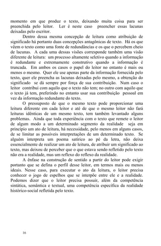 16
momento em que produz o texto, deixando muita coisa para ser
preenchida pelo leitor. Ler é neste caso preencher essas lacunas
deixadas pelo escritor.
Dentro dessa mesma concepção de leitura como atribuição de
significado há portanto duas concepções antagônicas de texto. Há os que
vêem o texto como uma fonte de redundâncias e os que o percebem cheio
de lacunas. A cada uma dessas visões corresponde também uma visão
diferente de leitura: um processo altamente seletivo quando a informação
é redundante e extremamente construtivo quando a informação é
truncada. Em ambos os casos o papel do leitor no entanto é mais ou
menos o mesmo. Quer ele use apenas parte da informação fornecida pelo
texto, quer ele preencha as lacunas deixadas pelo mesmo, a obtenção do
significado se dá sempre por força de sua contribuição. Num caso o
leitor contribui com aquilo que o texto não tem; no outro com aquilo que
o texto já tem, preferindo no entanto usar sua contribuição pessoal em
vez da informação redundante do texto.
O pressuposto de que o mesmo texto pode proporcionar uma
leitura diferente em cada leitor e até de que o mesmo leitor não fará
leituras idênticas de um mesmo texto, tem também levantado alguns
problemas. Ainda que toda experiência com o texto que remete o leitor
de algum modo a um determinado segmento da realidade seja em
princípio um ato de leitura, há necessidade, pelo menos em alguns casos,
de se limitar as possíveis interpretações de um determinado texto. Se
alguém interpreta um poema satírico ao pé da letra, não deixa
essencialmente de realizar um ato de leitura, de atribuir um significado ao
texto, mas deixou de perceber que o que estava sendo refletido pelo texto
não era a realidade, mas um reflexo do reflexo da realidade.
A ênfase na construção de sentido a partir do leitor pode exigir
portanto que se defina o perfil desse leitor, em termos mais ou menos
ideais. Nesse caso, para executar o ato da leitura, o leitor precisa
conhecer o jogo de espelhos que se interpõe entre ele e a realidade.
Podemos dizer que o leitor precisa possuir, além da competência
sintática, semântica e textual, uma competência específica da realidade
histórico-social refletida pelo texto.
 