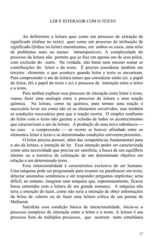 17
LER É INTERAGIR COM O TEXTO
Ao definirmos a leitura quer como um processo de extração de
significado (ênfase no texto) quer como um processo de atribuição de
significado (ênfase no leitor) encontramos, em ambos os casos, uma série
de problemas mais ou menos intransponíveis. A complexidade do
processo da leitura não permite que se fixe em apenas um de seus pólos,
com exclusão do outro. Na verdade, não basta nem mesmo somar as
contribuições do leitor e do texto. É preciso considerar também um
terceiro elemento: o que acontece quando leitor e texto se encontram.
Para compreender o ato da leitura temos que considerar então (a) o papel
do leitor, (b) o papel do texto e (c) o processo de interação entre o leitor
e o texto.
Para melhor explicar esse processo de interação entre leitor e texto,
vamos fazer uma analogia entre o processo da leitura e uma reação
química. Na leitura, como na química, para termos uma reação é
necessário levar em conta não só os elementos envolvidos, mas também
as condições necessárias para que a reação ocorra. O simples confronto
do leitor com o texto não garante a eclosão de todos os acontecimentos
que caracterizam o ato da leitura. A produção de uma nova substância ⎯
no caso a compreensão ⎯ só ocorre se houver afinidade entre os
elementos leitor e texto e se determinadas condições estiverem presentes.
O leitor precisa possuir, além das competências fundamentais para
o ato da leitura, a intenção de ler. Essa intenção poder ser caracterizada
como uma necessidade que precisa ser satisfeita, a busca de um equilíbrio
interno ou a tentativa de colimação de um determinado objetivo em
relação a um determinado texto.
Essa intencionalidade é característica exclusiva do ser humano.
Uma máquina pode ser programada para resumir ou parafrasear um texto,
detectar anomalias semânticas e até responder perguntas implícitas; seria
difícil, no entanto, imaginar uma máquina que, espontaneamente, ficasse
horas entretidas com a leitura de um grande romance. A máquina não
teria a intenção do lazer, como não teria a intenção de obter informações
da bolsa de valores ou de fazer uma leitura crítica de um poema de
Mallarmé.
Satisfeita essa condição básica de intencionalidade, inicia-se o
processo complexo de interação entre o leitor e o texto. A leitura é um
processo feito de múltiplos processos, que ocorrem tanto simultânea
 