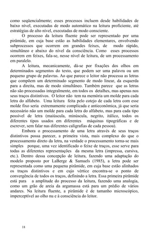 18
como seqüencialmente; esses processos incluem desde habilidades de
baixo nível, executadas de modo automático na leitura proficiente, até
estratégias de alto nível, executadas de modo consciente.
O processo da leitura fluente pode ser representado por uma
pirâmide, em cuja base estão as habilidades elementares, envolvendo
subprocessos que ocorrem em grandes feixes, de modo rápido,
simultâneo e abaixo do nível da consciência. Como esses processos
ocorrem em feixes, fala-se, nesse nível de leitura, de um processamento
em paralelo.
A leitura, mecanicamente, dá-se por fixações dos olhos em
determinados segmentos do texto, que podem ser uma palavra ou um
pequeno grupo de palavras. Ao que parece o leitor não processa as letras
que compõem um determinado segmento de modo linear, da esquerda
para a direita, mas de modo simultâneo. Também parece que as letras
não são processadas integralmente, em todos os detalhes, mas apenas nos
seus traços distintivos. O leitor não tem na memória um molde para cada
letra do alfabeto. Uma leitura feita pelo cotejo de cada letra com esse
molde fixo seria extremamente complicada e antieconômica, já que seria
necessário não um molde para cada letra do alfabeto, mas para cada tipo
possível de letra (maiúscula, minúscula, negrito, itálico, todos os
diferentes tipos usados em diferentes máquinas tipográficas e de
escrever, sem falar nas diferentes caligrafias de cada pessoa).
Embora o processamento de uma letra através de seus traços
distintivos possa parecer, a primeira vista, mais complexo do que o
processamento direto da letra, na verdade o processamento torna-se mais
simples porque, uma vez identificado o feixe de traços, esse serve para
todas as diferentes representações da mesma letra (impressa, cursiva,
etc.). Dentro dessa concepção de leitura, fazendo uma adaptação do
modelo proposto por LaBerge & Samuels (1985), a letra pode ser
representada como uma pequena pirâmide, em cuja base estão alinhados
os traços distintivos e em cujo vértice encontra-se o ponto de
convergência de todos os traços, definindo a letra. Essa primeira pirâmide
está para a amplitude do processo da leitura, fazendo uma analogia,
como um grão de areia da argamassa está para um prédio de vários
andares. Na leitura fluente, a pirâmide é de tamanho microscópico,
imperceptível ao olho nu e à consciência do leitor.
 