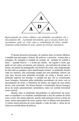 20
Representação do vértice silábico com pirâmides ascendentes (A) e
descendentes (D). A pirâmide descendente, que se encaixa dentro das
ascendentes, pode ser vista como a contribuição do leitor, unindo
elementos ainda mínimos do texto, abaixo do nível da consciência.
O mesmo processo prossegue, de maneira mais ou menos idêntica,
à medida que prossegue a leitura. Da palavra, o processo avança para o
sintagma, do sintagma à unidade de sentido, da unidade de sentido à
frase ⎯ quando houver ⎯ e assim por diante, até esgotar o texto, que
pode ser um conto, um poema, um romance, um noticiário de jornal, um
rótulo, um painel de propaganda, um horário de avião, uma programação
de televisão ou qualquer outra manifestação textual. As pirâmides ficarão
cada vez maiores, mas encimadas sempre por uma pirâmide vertical, em
cuja base haverá uma pirâmide invertida, de modo a formar com a
pirâmide superior um losango. A medida em que vão se cristalizando
esses losangos, formados pelas pirâmides ascendentes do texto com as
descendentes do leitor, o fenômeno da leitura, em algum de seus tantos
níveis, está ocorrendo. Na leitura fluente a cristalização desses losangos
dá-se de modo aparentemente instantâneo, tanto em sentido horizontal
como vertical.
Quanto mais as pirâmides descendentes se aproximam do texto,
mais se espalham e se irradiam, multiplicando a área de contato do leitor
com o texto. Em outras palavras, quanto mais próximo estiver o leitor do
texto, menos apreenderá do texto; quanto mais se afastar mais perceberá.
A leitura muito próxima do texto impede a visão do todo e deixa de ser
leitura no sentido pleno da palavra.
 