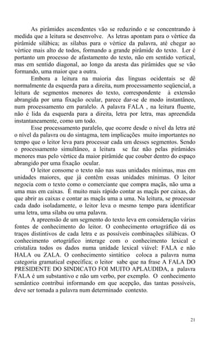 21
As pirâmides ascendentes vão se reduzindo e se concentrando à
medida que a leitura se desenvolve. As letras apontam para o vértice da
pirâmide silábica; as sílabas para o vértice da palavra, até chegar ao
vértice mais alto de todos, formando a grande pirâmide do texto. Ler é
portanto um processo de afastamento do texto, não em sentido vertical,
mas em sentido diagonal, ao longo da aresta das pirâmides que se vão
formando, uma maior que a outra.
Embora a leitura na maioria das línguas ocidentais se dê
normalmente da esquerda para a direita, num processamento seqüencial, a
leitura de segmentos menores do texto, correspondente à extensão
abrangida por uma fixação ocular, parece dar-se de modo instantâneo,
num processamento em paralelo. A palavra FALA , na leitura fluente,
não é lida da esquerda para a direita, letra por letra, mas apreendida
instantaneamente, como um todo.
Esse processamento paralelo, que ocorre desde o nível da letra até
o nível da palavra ou do sintagma, tem implicações muito importantes no
tempo que o leitor leva para processar cada um desses segmentos. Sendo
o processamento simultâneo, a leitura se faz não pelas pirâmides
menores mas pelo vértice da maior pirâmide que couber dentro do espaço
abrangido por uma fixação ocular.
O leitor consome o texto não nas suas unidades mínimas, mas em
unidades maiores, que já contêm essas unidades mínimas. O leitor
negocia com o texto como o comerciante que compra maçãs, não uma a
uma mas em caixas. É muito mais rápido contar as maçãs por caixas, do
que abrir as caixas e contar as maçãs uma a uma. Na leitura, se processar
cada dado isoladamente, o leitor leva o mesmo tempo para identificar
uma letra, uma sílaba ou uma palavra.
A apreensão de um segmento do texto leva em consideração várias
fontes de conhecimento do leitor. O conhecimento ortográfico dá os
traços distintivos de cada letra e as possíveis combinações silábicas. O
conhecimento ortográfico interage com o conhecimento lexical e
cristaliza todos os dados numa unidade lexical viável: FALA e não
HALA ou ZALA. O conhecimento sintático coloca a palavra numa
categoria gramatical específica; o leitor sabe que na frase A FALA DO
PRESIDENTE DO SINDICATO FOI MUITO APLAUDIDA, a palavra
FALA é um substantivo e não um verbo, por exemplo. O conhecimento
semântico contribui informando em que acepção, das tantas possíveis,
deve ser tomada a palavra num determinado contexto.
 