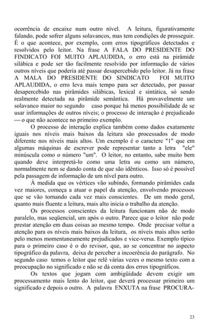 23
ocorrência de encaixe num outro nível. A leitura, figurativamente
falando, pode sofrer alguns solavancos, mas tem condições de prosseguir.
É o que acontece, por exemplo, com erros tipográficos detectados e
resolvidos pelo leitor. Na frase A FALA DO PRESIDENTE DO
FINDICATO FOI MUITO APLAUDIDA, o erro está na pirâmide
silábica e pode ser tão facilmente resolvido por informação de vários
outros níveis que poderia até passar desapercebido pelo leitor. Já na frase
A MALA DO PRESIDENTE DO SINDICATO FOI MUITO
APLAUDIDA, o erro leva mais tempo para ser detectado, por passar
desapercebido nas pirâmides silábicas, lexical e sintática, só sendo
realmente detectada na pirâmide semântica. Há provavelmente um
solavanco maior no segundo caso porque há menos possibilidade de se
usar informações de outros níveis; o processo de interação é prejudicado
⎯ o que não acontece no primeiro exemplo.
O processo de interação explica também como dados exatamente
iguais nos níveis mais baixos da leitura são processados de modo
diferente nos níveis mais altos. Um exemplo é o caractere "1" que em
algumas máquinas de escrever pode representar tanto a letra "ele"
minúscula como o número "um". O leitor, no entanto, sabe muito bem
quando deve interpretá-lo como uma letra ou como um número,
normalmente nem se dando conta de que são idênticos. Isso só é possível
pela passagem de informação de um nível para outro.
À medida que os vértices vão subindo, formando pirâmides cada
vez maiores, começa a atuar o papel da atenção, envolvendo processos
que se vão tornando cada vez mais conscientes. De um modo geral,
quanto mais fluente a leitura, mais alto inicia o trabalho da atenção.
Os processos conscientes da leitura funcionam não de modo
paralelo, mas seqüencial, um após o outro. Parece que o leitor não pode
prestar atenção em duas coisas ao mesmo tempo. Onde precisar voltar a
atenção para os níveis mais baixos da leitura, os níveis mais altos serão
pelo menos momentaneamente prejudicados e vice-versa. Exemplo típico
para o primeiro caso é o do revisor, que, ao se concentrar no aspecto
tipográfico da palavra, deixa de perceber a incoerência do parágrafo. No
segundo caso temos o leitor que relê várias vezes o mesmo texto com a
preocupação no significado e não se dá conta dos erros tipográficos.
Os textos que jogam com ambigüidade devem exigir um
processamento mais lento do leitor, que deverá processar primeiro um
significado e depois o outro. A palavra ENXUTA na frase PROCURA-
 