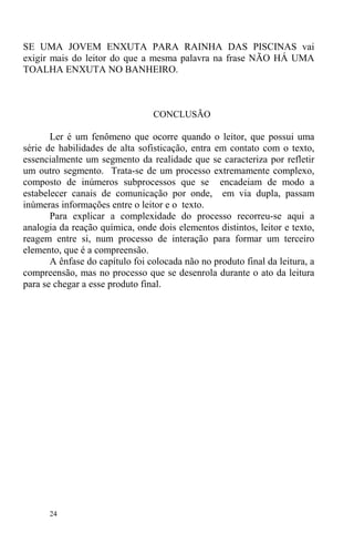 24
SE UMA JOVEM ENXUTA PARA RAINHA DAS PISCINAS vai
exigir mais do leitor do que a mesma palavra na frase NÃO HÁ UMA
TOALHA ENXUTA NO BANHEIRO.
CONCLUSÃO
Ler é um fenômeno que ocorre quando o leitor, que possui uma
série de habilidades de alta sofisticação, entra em contato com o texto,
essencialmente um segmento da realidade que se caracteriza por refletir
um outro segmento. Trata-se de um processo extremamente complexo,
composto de inúmeros subprocessos que se encadeiam de modo a
estabelecer canais de comunicação por onde, em via dupla, passam
inúmeras informações entre o leitor e o texto.
Para explicar a complexidade do processo recorreu-se aqui a
analogia da reação química, onde dois elementos distintos, leitor e texto,
reagem entre si, num processo de interação para formar um terceiro
elemento, que é a compreensão.
A ênfase do capítulo foi colocada não no produto final da leitura, a
compreensão, mas no processo que se desenrola durante o ato da leitura
para se chegar a esse produto final.
 