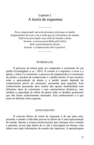 25
Capítulo 2
A teoria de esquemas
__________
Para compreender um texto devemos relacionar os dados
fragmentados do texto com a visão que já construímos do mundo.
Todo texto pressupõe essa visão do mundo e deixa
lacunas a serem preenchidas pelo leitor.
Sem o preenchimento dessas
lacunas a compreensão não é possível.
__________
INTRODUÇÃO
O processo da leitura pode ser comparado à construção de um
prédio (Cunningham et al., 1981). O escritor é o arquiteto; o texto é a
planta; o leitor é o construtor; o processo da compreensão é a construção
do prédio; o produto da compreensão é o prédio pronto. O que acontece
entre a apresentação da planta e o prédio pronto depende do
conhecimento prévio do construtor, presumido pelo arquiteto. Este
conhecimento presumido deve incluir não apenas familiaridade com
diferentes tipos de construção e suas características distintivas, mas
também a capacidade de inferir da planta todos os detalhes pertinentes
que não foram explicitamente mostrados. Este conhecimento é o que
pode ser definido como esquema.
ANTECEDENTES
O conceito básico da teoria de esquemas é de que para com-
preender o mundo o indivíduo precisa ter dentro de si uma representação
do mundo. Mesmo a criança recém-nascida, para interagir com o mundo
e aprender, já tem algo dentro de si; não é uma página em branco, uma
tábula rasa onde informações do mundo são impressas. A aprendizagem
 