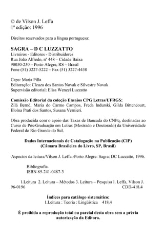 © de Vilson J. Leffa
1ª edição: 1996
Direitos reservados para a língua portuguesa:
SAGRA – D C LUZZATTO
Livreiros - Editores - Distribuidores
Rua João Alfredo, nº 448 – Cidade Baixa
90050-230 – Porto Alegre, RS – Brasil
Fone (51) 3227-5222 – Fax (51) 3227-4438
Capa: Maria Pilla
Editoração: Cleuza dos Santos Novak e Silvestre Novak
Supervisão editorial: Elisa Wenzel Luzzatto
Comissão Editorial da coleção Ensaios CPG Letras/UFRGS:
Zilá Bernd, Maria do Carmo Campos, Freda Indurski, Gilda Bittencourt,
Eloína Prati dos Santos, Susana Vernieri.
Obra produzida com o apoio das Taxas de Bancada do CNPq, destinadas ao
Curso de Pós-Graduação em Letras (Mestrado e Doutorado) da Universidade
Federal do Rio Grande do Sul.
Dados Internacionais de Catalogação na Publicação (CIP)
(Câmara Brasileira do Livro, SP, Brasil)
Aspectos da leitura/Vilson J. Leffa.-Porto Alegre: Sagra: DC Luzzatto, 1996.
Bibliografia.
ISBN 85-241-0487-3
1.Leitura 2. Leitura – Métodos 3. Leitura – Pesquisa I. Leffa, Vilson J.
96-0196 CDD-418.4
Índices para catálogo sistemático:
1.Leitura : Teoria : Lingüística 418.4
É proibida a reprodução total ou parcial desta obra sem a prévia
autorização da Editora.
 