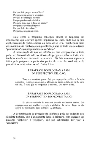 30
Por que João pegou um revólver?
Porque queria roubar o armazém.
Por que ele ameaçou o dono?
Porque precisava de dinheiro.
Porque o dono deu o dinheiro a João?
Porque não queria sair ferido.
Por que João foi embora?
Porque não queria ser pego.
Note como o programa conseguiu inferir as respostas das
informações que estavam apenas implícitas no texto, onde não se fala
explicitamente de roubo, ameaça ou medo de se ferir. Também os casos
de sinonímia são resolvidos sem problema, já que no texto usa-se o termo
"proprietário" e na pergunta fala-se de "dono".
A necessidade do uso de inferências para compreender o texto
pode ser demonstrada não só através de perguntas sobre o texto, mas
também através da elaboração de resumos. Os dois resumos seguintes,
feitos pelo programa a partir dos pontos de vista do assaltante e do
proprietário, evidenciam as inferências feitas:
PARÁFRASE DO PROGRAMA PAM
DA PERSPECTIVA DE JOÃO:
Tava precisando de grana. Daí que eu peguei o revólver e fui até o
armazém. Disse pro dono que se ele não me desse o dinheiro eu lhe dava
um tiro. É claro que ele me passou o dinheiro. Daí eu dei o fora.
PARÁFRASE DO PROGRAMA PAM
DA PERSPECTIVA DO PROPRIETÁRIO:
Eu estava cuidando do armazém quando um homem entrou. Me
ameaçou com um revólver e exigiu o dinheiro da caixa. Bom, eu não
queria me machucar e dei o dinheiro. Aí ele fugiu.
A complexidade do processo de inferência pode ser sugerida pela
seguinte história, que é exatamente igual à primeira, com exceção das
palavras "dinheiro" e "revólver", que são substituídas por "sal" e
"dinheiro":
 
