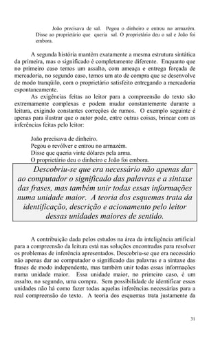 31
João precisava de sal. Pegou o dinheiro e entrou no armazém.
Disse ao proprietário que queria sal. O proprietário deu o sal e João foi
embora.
A segunda história mantém exatamente a mesma estrutura sintática
da primeira, mas o significado é completamente diferente. Enquanto que
no primeiro caso temos um assalto, com ameaça e entrega forçada de
mercadoria, no segundo caso, temos um ato de compra que se desenvolve
de modo tranqüilo, com o proprietário satisfeito entregando a mercadoria
espontaneamente.
As exigências feitas ao leitor para a compreensão do texto são
extremamente complexas e podem mudar constantemente durante a
leitura, exigindo constantes correções de rumos. O exemplo seguinte é
apenas para ilustrar que o autor pode, entre outras coisas, brincar com as
inferências feitas pelo leitor:
João precisava de dinheiro.
Pegou o revólver e entrou no armazém.
Disse que queria vinte dólares pela arma.
O proprietário deu o dinheiro e João foi embora.
Descobriu-se que era necessário não apenas dar
ao computador o significado das palavras e a sintaxe
das frases, mas também unir todas essas informações
numa unidade maior. A teoria dos esquemas trata da
identificação, descrição e acionamento pelo leitor
dessas unidades maiores de sentido.
A contribuição dada pelos estudos na área da inteligência artificial
para a compreensão da leitura está nas soluções encontradas para resolver
os problemas de inferência apresentados. Descobriu-se que era necessário
não apenas dar ao computador o significado das palavras e a sintaxe das
frases de modo independente, mas também unir todas essas informações
numa unidade maior. Essa unidade maior, no primeiro caso, é um
assalto, no segundo, uma compra. Sem possibilidade de identificar essas
unidades não há como fazer todas aquelas inferências necessárias para a
real compreensão do texto. A teoria dos esquemas trata justamente da
 
