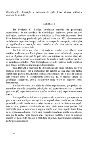 32
identificação, descrição e acionamento pelo leitor dessas unidades
maiores de sentido.
BARTLETT
Sir Frederic C. Bartlett, professor emérito de psicologia
experimental da universidade de Cambridge, Inglaterra, pelos estudos
realizados, pode ser considerado o iniciador da Teoria de Esquemas. Seu
livro Remembering, publicado pela primeira vez em 1932, não só resume
as inúmeras experiências que realizou no campo da percepção, atribuição
de significados e evocação, mas também expõe suas teorias sobre o
funcionamento da memória.
Bartlett inicia sua obra criticando o trabalho com sílabas sem
sentido, realizado por Ebbinghaus, que usava esse método de pesquisa
com o objetivo principal de pôr todos os sujeitos no mesmo nível de
competência no início da experiência, de modo a poder analisar melhor
os resultados obtidos. Para Ebbinghaus, se todo material nada significa
para todos, significa o mesmo para todo mundo.
Para Bartlett, a premissa de Ebbinghaus não tinha validade por três
motivos principais: (a) é impossível ter certeza de que algo não tenha
significado para todos, mesmo sílabas sem sentido; (b) o uso de sílabas
sem sentido torna o experimento artificial; (c) o método ignora as
condições subjetivas, que é justamente onde estão os aspectos mais
importantes.
Bartlett descreve uma série de vários experimentos, que podem ser
resumidos em três categorias principais: (a) experimentos com o uso de
gravuras, (b) experimentos com borrões de tinta e (c) experimentos com
textos.
As experiências feitas com gravuras demonstraram que quando as
gravuras eram ambíguas os sujeitos as reproduziam conforme as tinham
percebido, e não conforme elas objetivamente se apresentavam no papel.
Assim uma gravura, constituída de uma haste com duas pontas, foi
distorcida para se acomodar à representação que cada sujeito tinha feito
dela, sendo reproduzida como uma picareta, uma foice dupla, uma chave,
uma pá de corte, uma âncora, etc. Segundo Bartlett, o que os sujeitos
diziam ter percebido não era a realidade objetiva, mas inferências feitas a
partir dessa realidade.
 