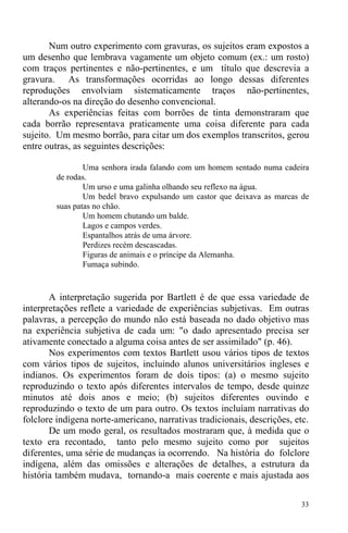 33
Num outro experimento com gravuras, os sujeitos eram expostos a
um desenho que lembrava vagamente um objeto comum (ex.: um rosto)
com traços pertinentes e não-pertinentes, e um título que descrevia a
gravura. As transformações ocorridas ao longo dessas diferentes
reproduções envolviam sistematicamente traços não-pertinentes,
alterando-os na direção do desenho convencional.
As experiências feitas com borrões de tinta demonstraram que
cada borrão representava praticamente uma coisa diferente para cada
sujeito. Um mesmo borrão, para citar um dos exemplos transcritos, gerou
entre outras, as seguintes descrições:
Uma senhora irada falando com um homem sentado numa cadeira
de rodas.
Um urso e uma galinha olhando seu reflexo na água.
Um bedel bravo expulsando um castor que deixava as marcas de
suas patas no chão.
Um homem chutando um balde.
Lagos e campos verdes.
Espantalhos atrás de uma árvore.
Perdizes recém descascadas.
Figuras de animais e o príncipe da Alemanha.
Fumaça subindo.
A interpretação sugerida por Bartlett é de que essa variedade de
interpretações reflete a variedade de experiências subjetivas. Em outras
palavras, a percepção do mundo não está baseada no dado objetivo mas
na experiência subjetiva de cada um: "o dado apresentado precisa ser
ativamente conectado a alguma coisa antes de ser assimilado" (p. 46).
Nos experimentos com textos Bartlett usou vários tipos de textos
com vários tipos de sujeitos, incluindo alunos universitários ingleses e
indianos. Os experimentos foram de dois tipos: (a) o mesmo sujeito
reproduzindo o texto após diferentes intervalos de tempo, desde quinze
minutos até dois anos e meio; (b) sujeitos diferentes ouvindo e
reproduzindo o texto de um para outro. Os textos incluíam narrativas do
folclore indígena norte-americano, narrativas tradicionais, descrições, etc.
De um modo geral, os resultados mostraram que, à medida que o
texto era recontado, tanto pelo mesmo sujeito como por sujeitos
diferentes, uma série de mudanças ia ocorrendo. Na história do folclore
indígena, além das omissões e alterações de detalhes, a estrutura da
história também mudava, tornando-a mais coerente e mais ajustada aos
 