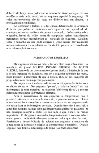 38
debaixo do braço, mas pediu que o mesmo lhe fosse entregue em sua
residência mais tarde, dentro de um esquema especial de segurança. O
valor provavelmente não foi pago em dinheiro mas em cheque, e
provavelmente em dólares.
Ao continuar a leitura, o leitor espera determinadas informações
do texto, que podem ser mais ou menos significativas, dependendo de
como preenchem as variáveis do esquema acionado. Informações sobre
o quadro, lances do leilão, nome do comprador seriam considerados
pertinentes porque preencheriam as variáveis do esquema. Detalhes
sobre o tamanho da sala onde ocorreu o leilão seriam provavelmente
menos pertinentes e a revelação da cor do teto poderia ser considerada
uma informação incoerente.
ACIONANDO OS ESQUEMAS
Os esquemas acionados pelo leitor orientam suas inferências. A
manchete de jornal POLÍCIA INVADE PRÉDIOS EM PORTO
ALEGRE, dentro de um determinado esquema produz a inferência de que
a polícia persegue os bandidos, mas se o esquema acionado for outro,
pode produzir a inferência de que a polícia aliou-se aos invasores de
propriedades e invadiu o prédio para morar.
Os esquemas acionados condicionam as interpretações feitas com
os dados do texto. No esquema "pomar", a palavra "muda" vai ser
interpretada de uma maneira; no esquema "deficiente físico", a mesma
palavra receberá uma interpretação diferente.
Sem o acionamento de um esquema, a compreensão não é
possível. Ao iniciar a leitura de um texto, a primeira coisa que o leitor
normalmente faz é vasculhar a memória em busca de um esquema onde
ele possa fixar as informações do texto. Quando isso não é possível, o
leitor fica perdido: (a) não sabe que interpretação atribuir às palavras; (b)
não consegue resumir o texto; (c) não sabe o que é mais ou menos
importante. É obrigado a suspender temporariamente a compreensão e
tentar guardar indiscriminadamente todos os dados que vêm do texto.
Persistindo a impossibilidade de acionar um esquema, a tentativa de
leitura torna-se penosa e o colapso da compreensão é inevitável. O texto
seguinte, sem título, é um exemplo de como isso pode acontecer:
 