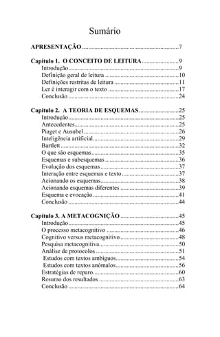 Sumário
APRESENTAÇÃO ...............................................................7
Capítulo 1. O CONCEITO DE LEITURA........................9
Introdução........................................................................9
Definição geral de leitura ................................................10
Definições restritas de leitura ..........................................11
Ler é interagir com o texto ..............................................17
Conclusão ........................................................................24
Capítulo 2. A TEORIA DE ESQUEMAS..........................25
Introdução........................................................................25
Antecedentes....................................................................25
Piaget e Ausubel..............................................................26
Inteligência artificial........................................................29
Bartlett.............................................................................32
O que são esquemas.........................................................35
Esquemas e subesquemas ................................................36
Evolução dos esquemas...................................................37
Interação entre esquemas e texto.....................................37
Acionando os esquemas...................................................38
Acionando esquemas diferentes ......................................39
Esquema e evocação........................................................41
Conclusão ........................................................................44
Capítulo 3. A METACOGNIÇÃO ......................................45
Introdução........................................................................45
O processo metacognitivo ...............................................46
Cognitivo versus metacognitivo......................................48
Pesquisa metacognitiva....................................................50
Análise de protocolos ......................................................51
Estudos com textos ambíguos.........................................54
Estudos com textos anômalos.........................................56
Estratégias de reparo........................................................60
Resumo dos resultados ....................................................63
Conclusão ........................................................................64
 